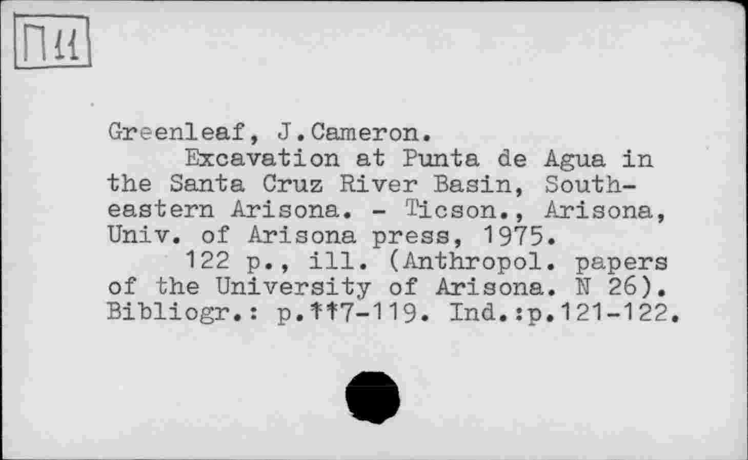 ﻿Greenleaf, J.Cameron.
Excavation at Punta de Agua in the Santa Cruz River Basin, Southeastern Arisona. - Ticson., Arisona, Univ, of Arisona press, 1975.
122 p., ill. (Anthropol. papers of the University of Arisona. N 26). Bibliogr.: p.1=1=7-119. Ind.:p.121-122.